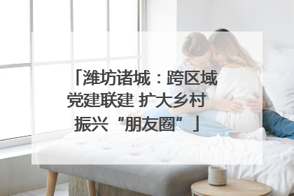 潍坊诸城:跨区域党建联建 扩大乡村振兴“朋友圈”