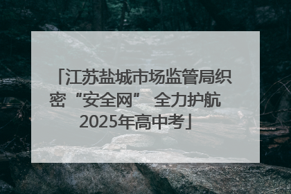 江苏盐城市场监管局织密“安全网” 全力护航2025年高中考