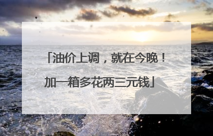 油价上调，就在今晚！加一箱多花两三元钱