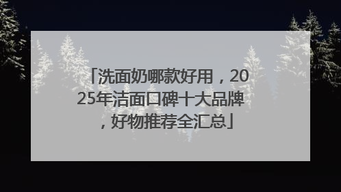 洗面奶哪款好用，2025年洁面口碑十大品牌，好物推荐全汇总