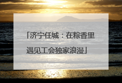 济宁任城：在粽香里遇见工会独家浪漫