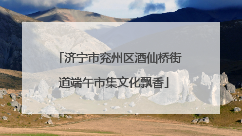 济宁市兖州区酒仙桥街道端午市集文化飘香