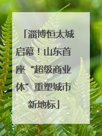 淄博恒太城启幕！山东首座“超级商业体”重塑城市新地标