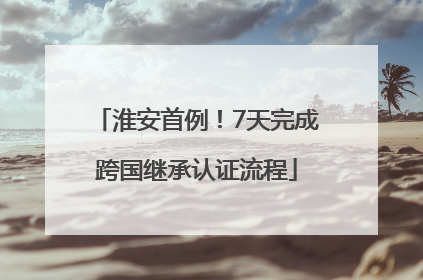 淮安首例！7天完成跨国继承认证流程
