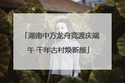 湖南中方龙舟竞渡庆端午 千年古村焕新颜