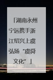湖南永州宁远携手浙江绍兴上虞弘扬“虞舜文化”