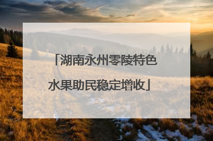 湖南永州零陵特色水果助民稳定增收