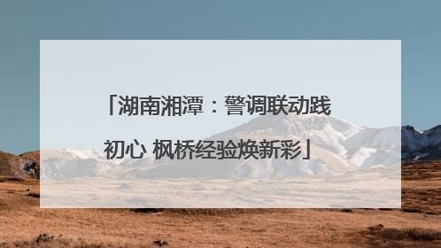 湖南湘潭：警调联动践初心 枫桥经验焕新彩