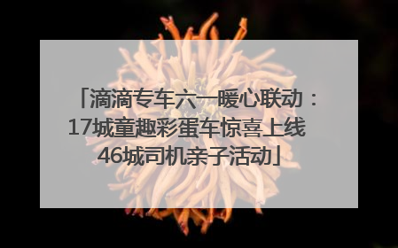 滴滴专车六一暖心联动：17城童趣彩蛋车惊喜上线 46城司机亲子活动