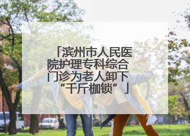 滨州市人民医院护理专科综合门诊为老人卸下“千斤枷锁”