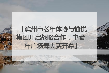 滨州市老年体协与愉悦集团开启战略合作，中老年广场舞大赛开幕