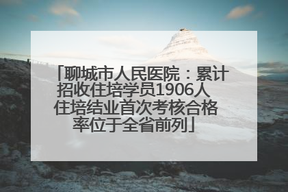 聊城市人民医院：累计招收住培学员1906人 住培结业首次考核合格率位于全省前列
