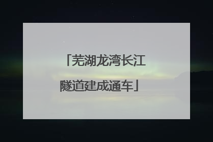 芜湖龙湾长江隧道建成通车