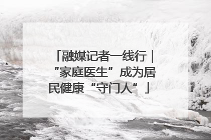 融媒记者一线行｜“家庭医生”成为居民健康“守门人”