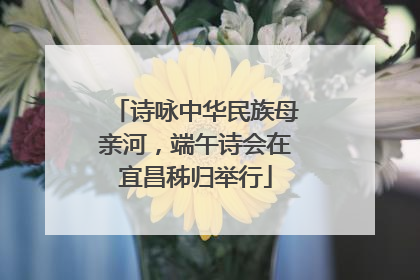 诗咏中华民族母亲河，端午诗会在宜昌秭归举行