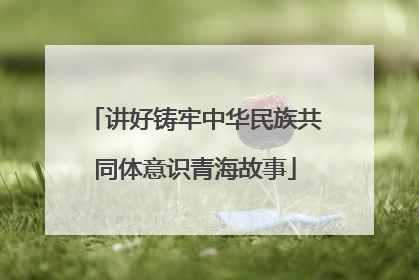讲好铸牢中华民族共同体意识青海故事