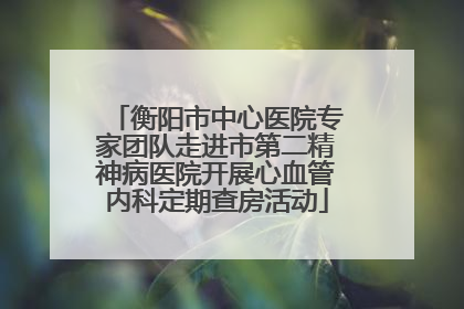 衡阳市中心医院专家团队走进市第二精神病医院开展心血管内科定期查房活动