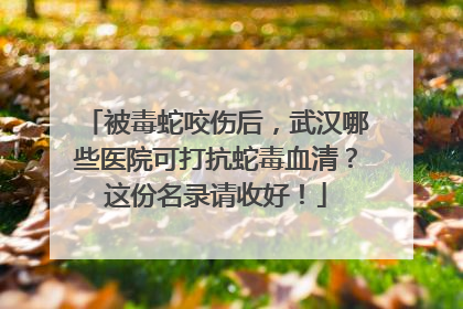 被毒蛇咬伤后，武汉哪些医院可打抗蛇毒血清？这份名录请收好！