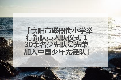 襄阳市磁器街小学举行新队员入队仪式 130余名少先队员光荣加入中国少年先锋队