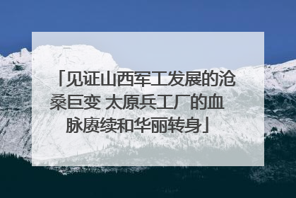 见证山西军工发展的沧桑巨变 太原兵工厂的血脉赓续和华丽转身