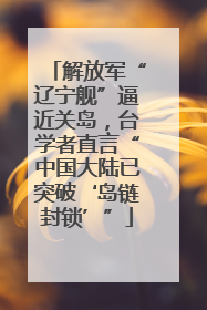 解放军“辽宁舰”逼近关岛，台学者直言“中国大陆已突破‘岛链封锁’”