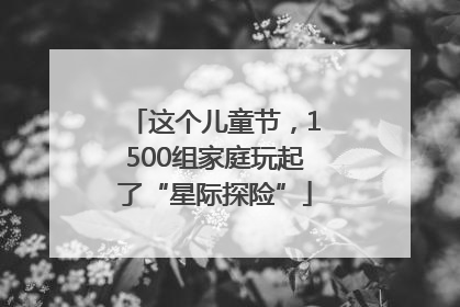 这个儿童节，1500组家庭玩起了“星际探险”