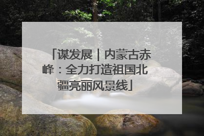 谋发展｜内蒙古赤峰：全力打造祖国北疆亮丽风景线