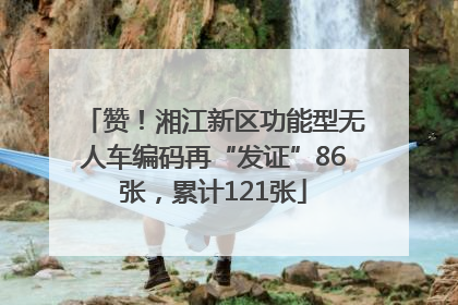 赞！湘江新区功能型无人车编码再“发证”86张，累计121张