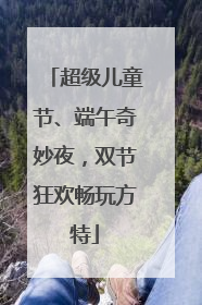 超级儿童节、端午奇妙夜，双节狂欢畅玩方特