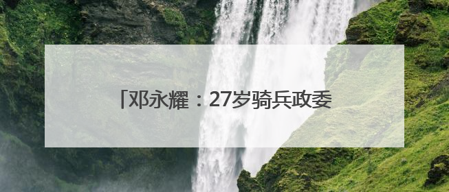 邓永耀：27岁骑兵政委 战斗至生命最后一刻