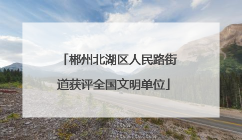 郴州北湖区人民路街道获评全国文明单位