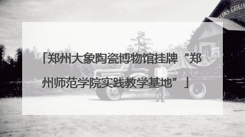 郑州大象陶瓷博物馆挂牌“郑州师范学院实践教学基地”