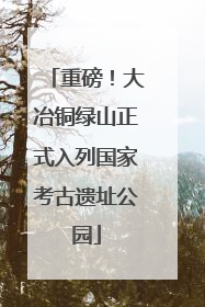 重磅！大冶铜绿山正式入列国家考古遗址公园