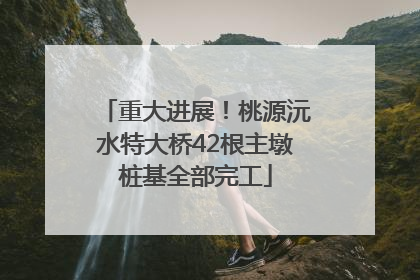 重大进展！桃源沅水特大桥42根主墩桩基全部完工