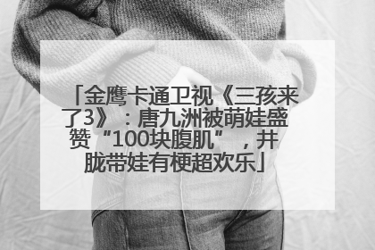 金鹰卡通卫视《三孩来了3》：唐九洲被萌娃盛赞“100块腹肌”，井胧带娃有梗超欢乐