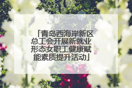 青岛西海岸新区总工会开展新就业形态女职工健康赋能素质提升活动