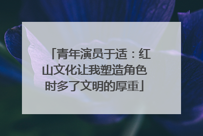 青年演员于适：红山文化让我塑造角色时多了文明的厚重