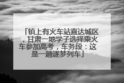 镇上有火车站直达城区，甘肃一地学子选择乘火车参加高考，车务段：这是一趟逐梦列车