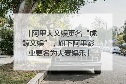 阿里大文娱更名“虎鲸文娱”，旗下阿里影业更名为大麦娱乐