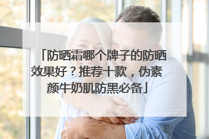 防晒霜哪个牌子的防晒效果好？推荐十款，伪素颜牛奶肌防黑必备