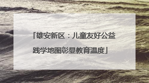 雄安新区：儿童友好公益践学地图彰显教育温度