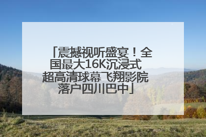 震撼视听盛宴！全国最大16K沉浸式超高清球幕飞翔影院落户四川巴中