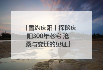 香约庆阳丨探秘庆阳300年老宅 沧桑与变迁的见证