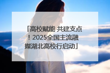 高校赋能 共建支点！2025全国主流融媒湖北高校行启动