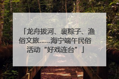 龙舟拔河、裹粽子、渔俗文旅……海宁端午民俗活动“好戏连台”