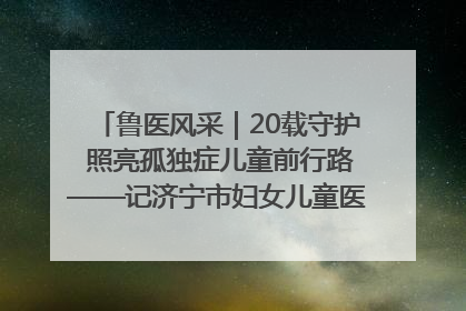 鲁医风采｜20载守护 照亮孤独症儿童前行路——记济宁市妇女儿童医院儿童康复中心主任、副主任技师赵淑珍