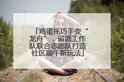 鸡蛋托巧手变“龙舟”，省派工作队联合志愿队打造社区端午新玩法