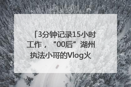 3分钟记录15小时工作，“00后”湖州执法小哥的Vlog火了，还被网友点赞
