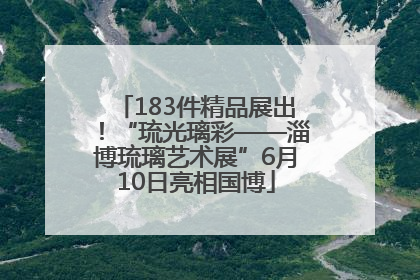 183件精品展出！“琉光璃彩——淄博琉璃艺术展”6月10日亮相国博