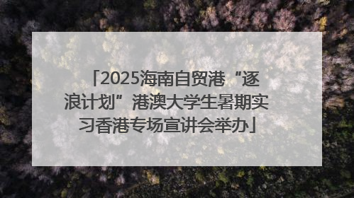 2025海南自贸港“逐浪计划”港澳大学生暑期实习香港专场宣讲会举办